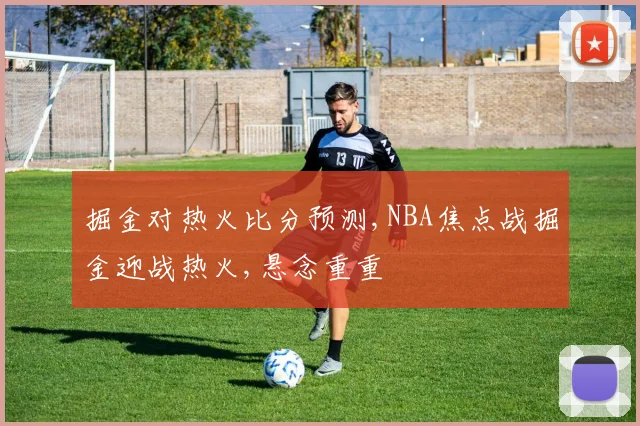 掘金对热火比分预测,NBA焦点战掘金迎战热火,悬念重重