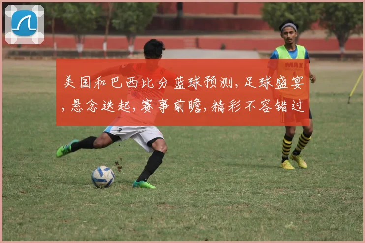 美国和巴西比分蓝球预测,足球盛宴,悬念迭起,赛事前瞻,精彩不容错过,一触即发